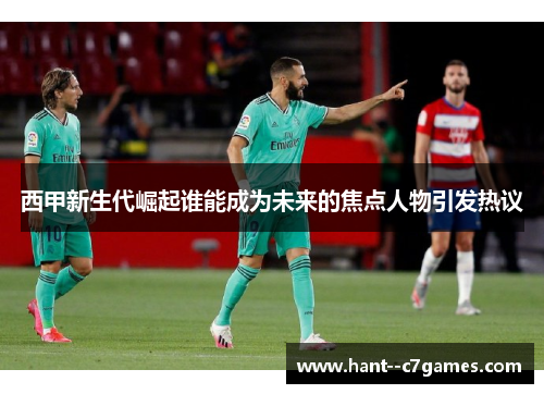 西甲新生代崛起谁能成为未来的焦点人物引发热议