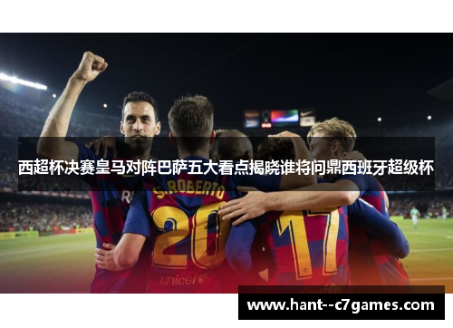 西超杯决赛皇马对阵巴萨五大看点揭晓谁将问鼎西班牙超级杯 西超杯决赛皇马对阵巴萨五大看点揭晓谁将问鼎西班牙超级杯