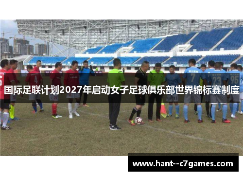 国际足联计划2027年启动女子足球俱乐部世界锦标赛制度